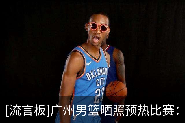 [流言板]广州男篮晒照预热比赛：明晚将主场对阵北控男篮